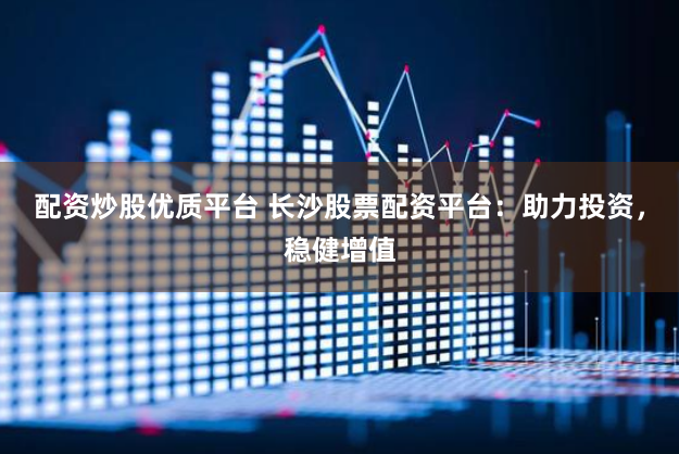 配资炒股优质平台 长沙股票配资平台：助力投资，稳健增值
